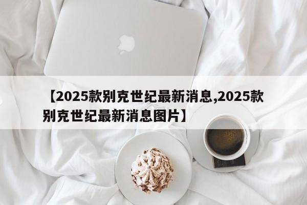 【2025款别克世纪最新消息,2025款别克世纪最新消息图片】