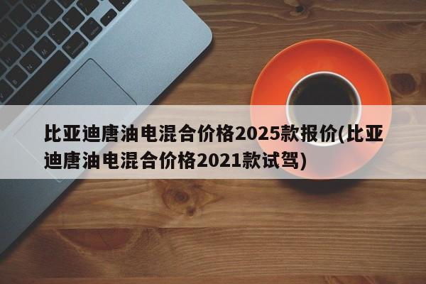 比亚迪唐油电混合价格2025款报价(比亚迪唐油电混合价格2021款试驾)