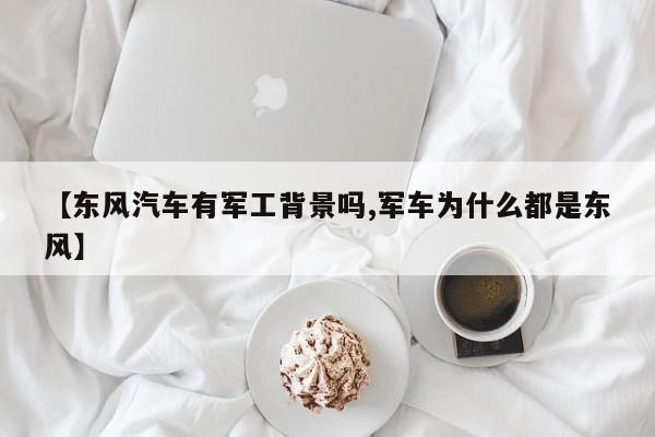 【东风汽车有军工背景吗,军车为什么都是东风】