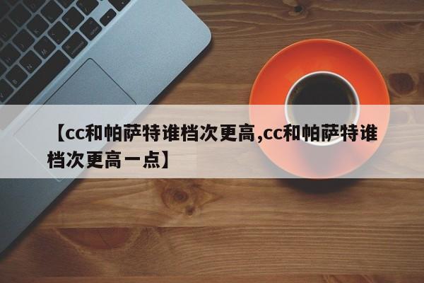 【cc和帕萨特谁档次更高,cc和帕萨特谁档次更高一点】