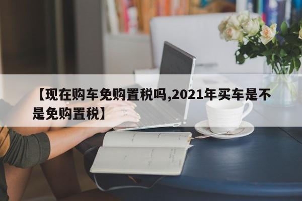 【现在购车免购置税吗,2021年买车是不是免购置税】