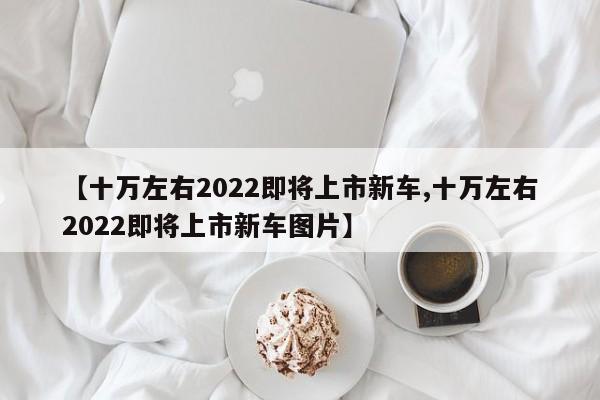 【十万左右2022即将上市新车,十万左右2022即将上市新车图片】