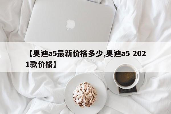 【奥迪a5最新价格多少,奥迪a5 2021款价格】