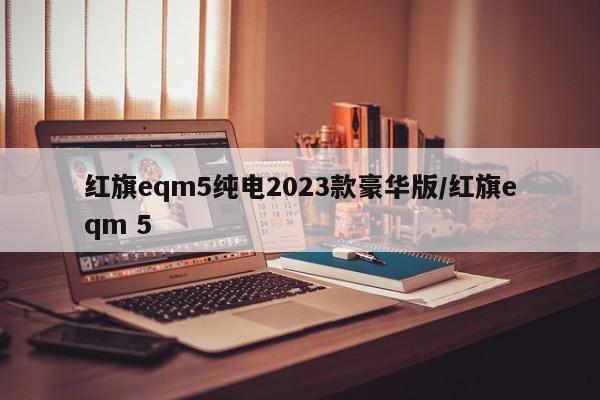 红旗eqm5纯电2023款豪华版/红旗eqm 5