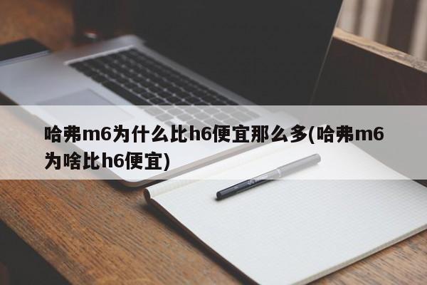哈弗m6为什么比h6便宜那么多(哈弗m6为啥比h6便宜)