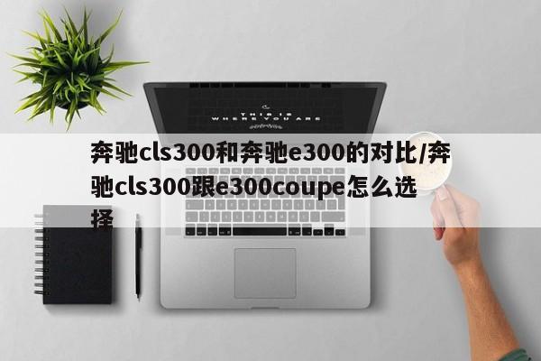 奔驰cls300和奔驰e300的对比/奔驰cls300跟e300coupe怎么选择