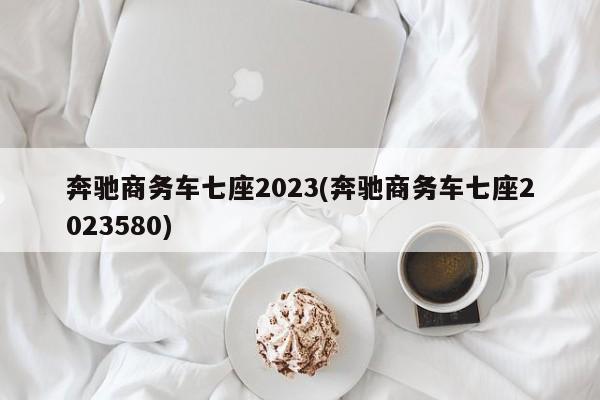 奔驰商务车七座2023(奔驰商务车七座2023580)