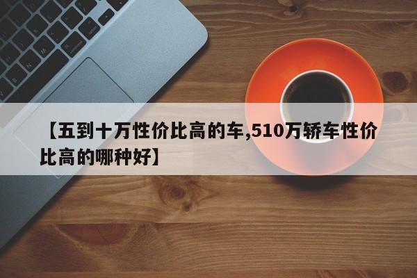 【五到十万性价比高的车,510万轿车性价比高的哪种好】