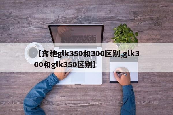 【奔驰glk350和300区别,glk300和glk350区别】