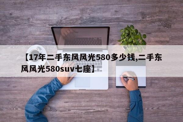 【17年二手东风风光580多少钱,二手东风风光580suv七座】