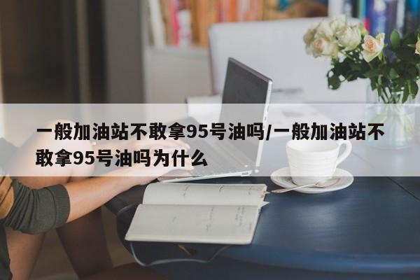 一般加油站不敢拿95号油吗/一般加油站不敢拿95号油吗为什么