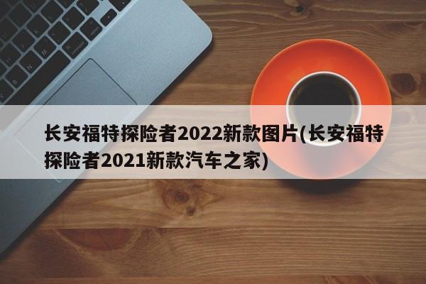 长安福特探险者2022新款图片(长安福特探险者2021新款汽车之家)