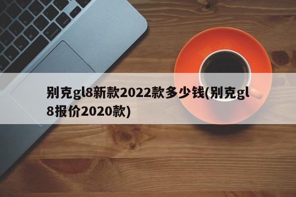 别克gl8新款2022款多少钱(别克gl8报价2020款)