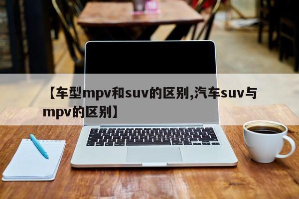 【车型mpv和suv的区别,汽车suv与mpv的区别】