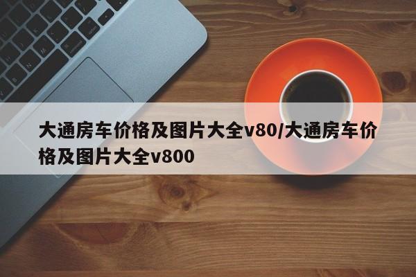 大通房车价格及图片大全v80/大通房车价格及图片大全v800