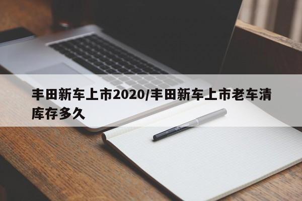 丰田新车上市2020/丰田新车上市老车清库存多久