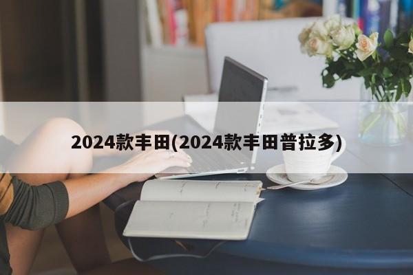 2024款丰田(2024款丰田普拉多)