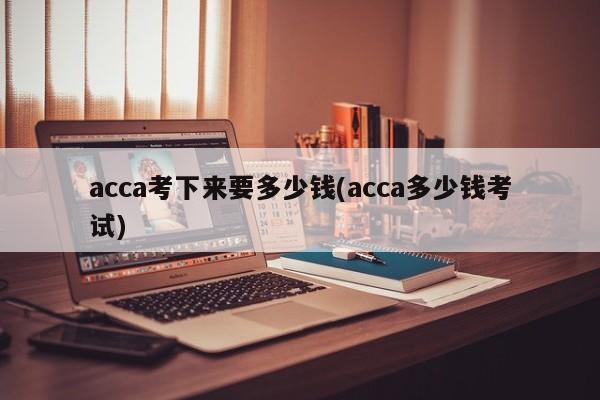 acca考下来要多少钱(acca多少钱考试)
