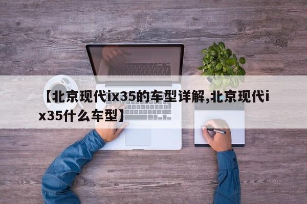【北京现代ix35的车型详解,北京现代ix35什么车型】