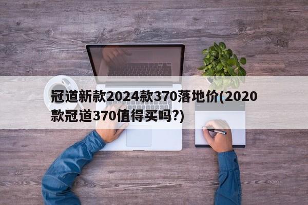 冠道新款2024款370落地价(2020款冠道370值得买吗?)
