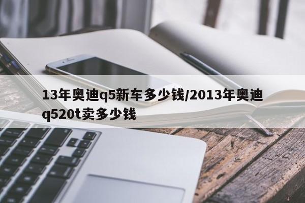 13年奥迪q5新车多少钱/2013年奥迪q520t卖多少钱