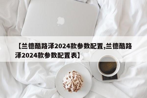 【兰德酷路泽2024款参数配置,兰德酷路泽2024款参数配置表】