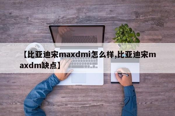 【比亚迪宋maxdmi怎么样,比亚迪宋maxdm缺点】