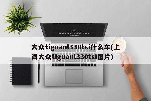 大众tiguanl330tsi什么车(上海大众tiguanl330tsi图片)