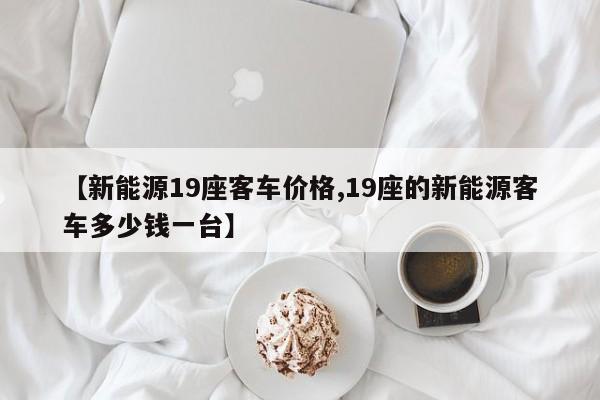 【新能源19座客车价格,19座的新能源客车多少钱一台】