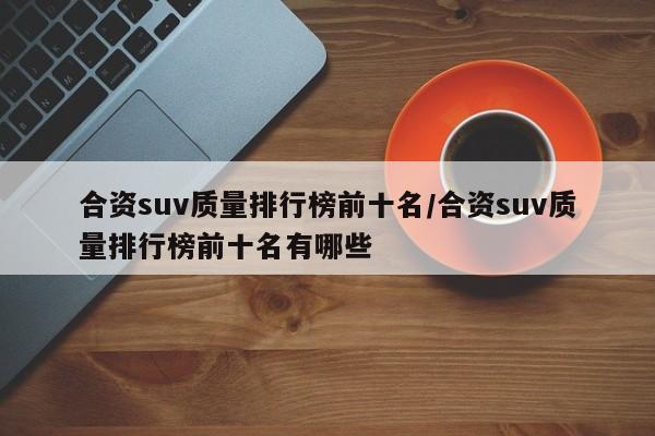 合资suv质量排行榜前十名/合资suv质量排行榜前十名有哪些