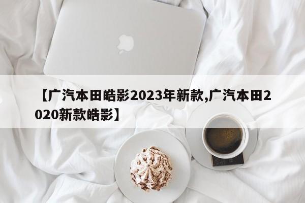 【广汽本田皓影2023年新款,广汽本田2020新款皓影】