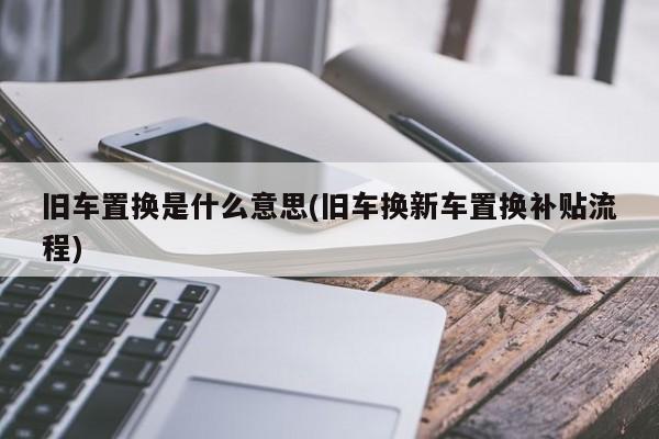 旧车置换是什么意思(旧车换新车置换补贴流程)