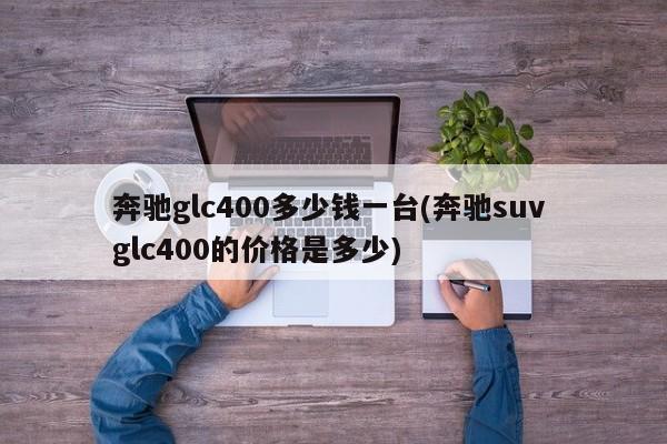 奔驰glc400多少钱一台(奔驰suv glc400的价格是多少)