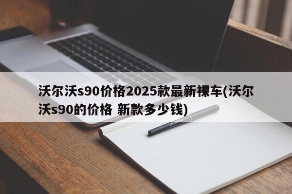 沃尔沃s90价格2025款最新裸车(沃尔沃s90的价格 新款多少钱)