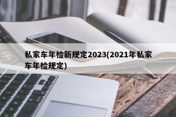 私家车年检新规定2023(2021年私家车年检规定)