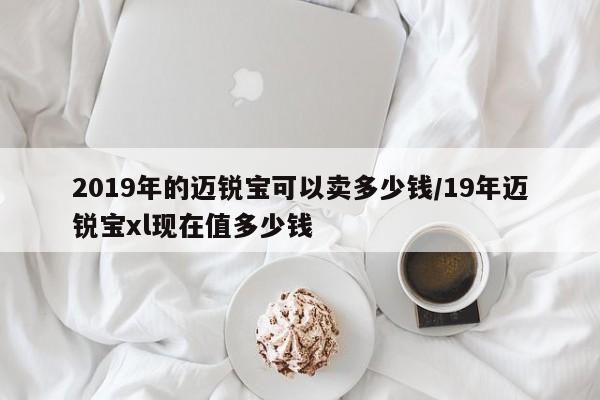 2019年的迈锐宝可以卖多少钱/19年迈锐宝xl现在值多少钱