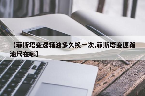 【菲斯塔变速箱油多久换一次,菲斯塔变速箱油尺在哪】