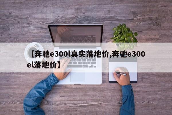 【奔驰e300l真实落地价,奔驰e300el落地价】