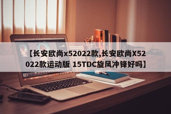 【长安欧尚x52022款,长安欧尚X52022款运动版 15TDC旋风冲锋好吗】