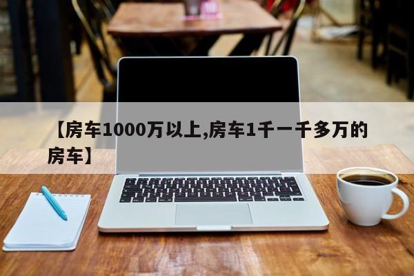 【房车1000万以上,房车1千一千多万的房车】