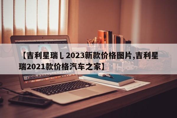 【吉利星瑞乚2023新款价格图片,吉利星瑞2021款价格汽车之家】