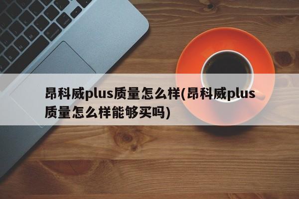 昂科威plus质量怎么样(昂科威plus质量怎么样能够买吗)