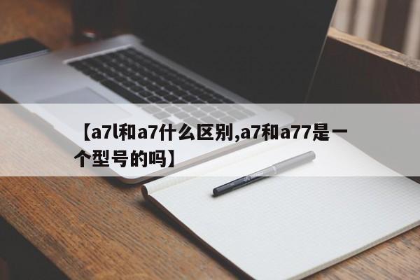 【a7l和a7什么区别,a7和a77是一个型号的吗】