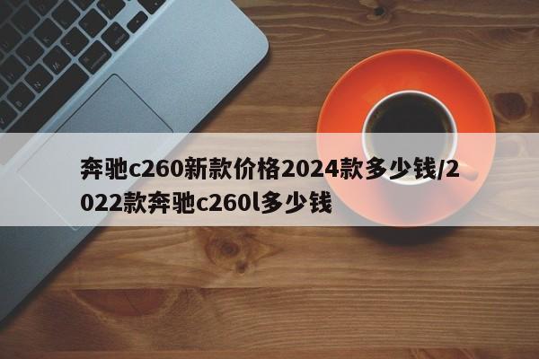 奔驰c260新款价格2024款多少钱/2022款奔驰c260l多少钱