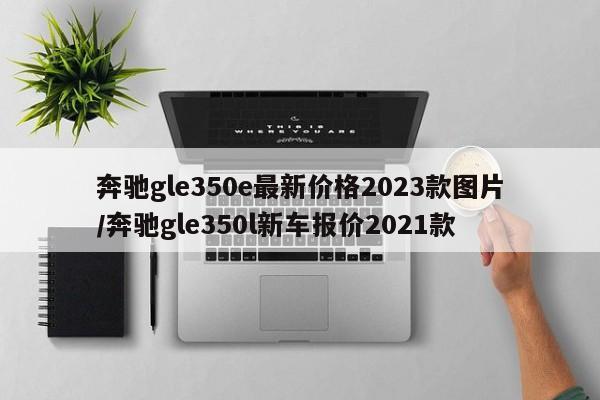 奔驰gle350e最新价格2023款图片/奔驰gle350l新车报价2021款