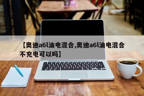 【奥迪a6l油电混合,奥迪a6l油电混合不充电可以吗】