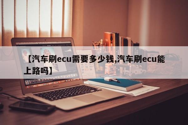 【汽车刷ecu需要多少钱,汽车刷ecu能上路吗】