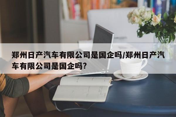 郑州日产汽车有限公司是国企吗/郑州日产汽车有限公司是国企吗?