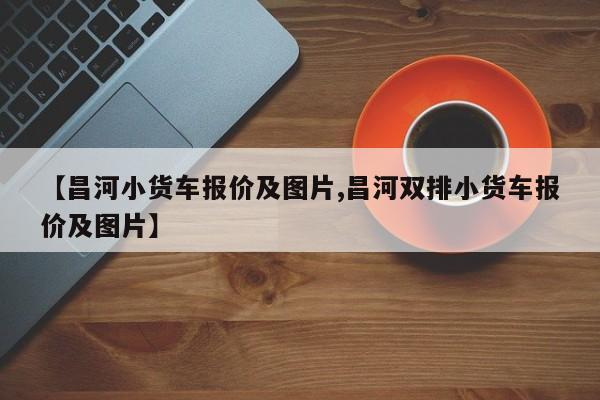【昌河小货车报价及图片,昌河双排小货车报价及图片】