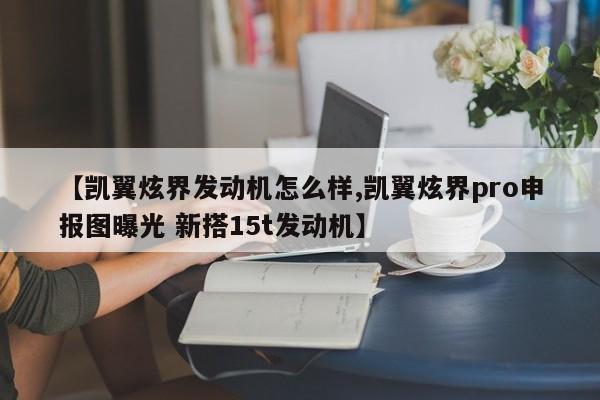 【凯翼炫界发动机怎么样,凯翼炫界pro申报图曝光 新搭15t发动机】